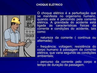 CHOQUE ELÉTRICO
O choque elétrico é a perturbação que
se manifesta no organismo humano,
quando este é percorrido pela corrente
elétrica. A gravidade do acidente está
ligada às características físicas da
corrente e condições do acidente, tais
como:
- natureza da corrente ( contínua ou
alternada);
- frequência; voltagem; resistência do
corpo humano à passagem da corrente
elétrica, que varia segundo as condições
ambientais;
- percurso da corrente pelo corpo e
tempo de duração da passagem.
 
