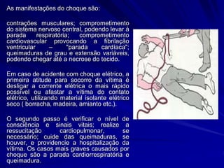 As manifestações do choque são:
contrações musculares; comprometimento
do sistema nervoso central, podendo levar à
parada respiratória; comprometimento
cardiovascular provocando a fibrilação
ventricular – "parada cardíaca";
queimaduras de grau e extensão variáveis,
podendo chegar até a necrose do tecido.
Em caso de acidente com choque elétrico, a
primeira atitude para socorro da vítima é
desligar a corrente elétrica o mais rápido
possível ou afastar a vítima do contato
elétrico, utilizando material isolante elétrico
seco ( borracha, madeira, amianto etc.).
O segundo passo é verificar o nível de
consciência e sinais vitais; realize a
ressucitação cardiopulmonar, se
necessário; cuide das queimaduras, se
houver, e providencie a hospitalização da
vítima. Os casos mais graves causados por
choque são a parada cardiorrespiratória e
queimadura.
 