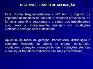 OBJETIVO E CAMPO DE APLICAÇÃO
Esta Norma Regulamentadora - NR tem o objetivo de
implementar medidas de controle e sistemas preventivos, de
forma a garantir a segurança e a saúde dos trabalhadores
que, direta ou indiretamente, interajam em instalações
elétricas e serviços com eletricidade.
Aplica-se às fases de geração, transmissão, distribuição e
consumo, incluindo as etapas de projeto, construção,
montagem, operação, manutenção das instalações elétricas
e quaisquer trabalhos realizados nas suas proximidades.
 
