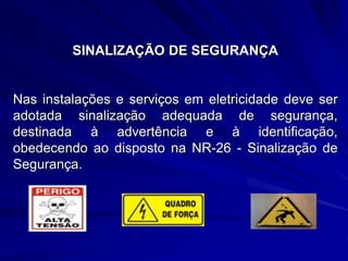 SINALIZAÇÃO DE SEGURANÇA
Nas instalações e serviços em eletricidade deve ser
adotada sinalização adequada de segurança,
destinada à advertência e à identificação,
obedecendo ao disposto na NR-26 - Sinalização de
Segurança.
 