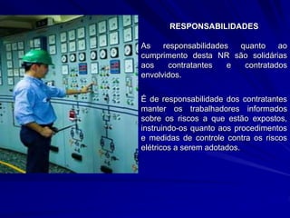 RESPONSABILIDADES
As responsabilidades quanto ao
cumprimento desta NR são solidárias
aos contratantes e contratados
envolvidos.
É de responsabilidade dos contratantes
manter os trabalhadores informados
sobre os riscos a que estão expostos,
instruindo-os quanto aos procedimentos
e medidas de controle contra os riscos
elétricos a serem adotados.
 