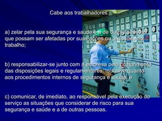 Cabe aos trabalhadores:
a) zelar pela sua segurança e saúde e a de outras pessoas
que possam ser afetadas por suas ações ou omissões no
trabalho;
b) responsabilizar-se junto com a empresa pelo cumprimento
das disposições legais e regulamentares, inclusive quanto
aos procedimentos internos de segurança e saúde; e
c) comunicar, de imediato, ao responsável pela execução do
serviço as situações que considerar de risco para sua
segurança e saúde e a de outras pessoas.
 