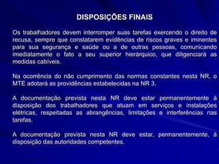 DISPOSIÇÕES FINAIS
Os trabalhadores devem interromper suas tarefas exercendo o direito de
recusa, sempre que constatarem evidências de riscos graves e iminentes
para sua segurança e saúde ou a de outras pessoas, comunicando
imediatamente o fato a seu superior hierárquico, que diligenciará as
medidas cabíveis.
Na ocorrência do não cumprimento das normas constantes nesta NR, o
MTE adotará as providências estabelecidas na NR 3.
A documentação prevista nesta NR deve estar permanentemente à
disposição dos trabalhadores que atuam em serviços e instalações
elétricas, respeitadas as abrangências, limitações e interferências nas
tarefas.
A documentação prevista nesta NR deve estar, permanentemente, à
disposição das autoridades competentes.
 
