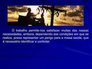 O trabalho permite-nos satisfazer muitas das nossas
necessidades, embora, dependendo das condições em que se
realiza, possa representar um perigo para a nossa saúde, que
é necessário identificar e controlar.
 