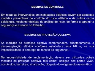 MEDIDAS DE CONTROLE
Em todas as intervenções em instalações elétricas devem ser adotadas
medidas preventivas de controle do risco elétrico e de outros riscos
adicionais, mediante técnicas de análise de risco, de forma a garantir a
segurança e a saúde no trabalho.
MEDIDAS DE PROTEÇÃO COLETIVA
As medidas de proteção coletiva compreendem, prioritariamente, a
desenergização elétrica conforme estabelece esta NR e, na sua
impossibilidade, o emprego de tensão de segurança.
Na impossibilidade de implementação devem ser utilizadas outras
medidas de proteção coletiva, tais como: isolação das partes vivas,
obstáculos, barreiras, sinalização, bloqueio do religamento automático.
 