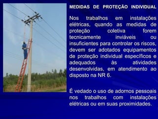 MEDIDAS DE PROTEÇÃO INDIVIDUAL
Nos trabalhos em instalações
elétricas, quando as medidas de
proteção coletiva forem
tecnicamente inviáveis ou
insuficientes para controlar os riscos,
devem ser adotados equipamentos
de proteção individual específicos e
adequados às atividades
desenvolvidas, em atendimento ao
disposto na NR 6.
É vedado o uso de adornos pessoais
nos trabalhos com instalações
elétricas ou em suas proximidades.
 