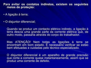 Para evitar os contatos indiretos, existem os seguintes
meios de proteção:
• A ligação à terra;
• O disjuntor diferencial;
Quando se produz um contacto elétrico indireto, a ligação à
terra desvia uma grande parte da corrente elétrica que, de
outro modo, passaria através do corpo do trabalhador.
Mas ATENÇÃO! Nem todas as ligações à terra se
encontram em bom estado. É necessário verificar se estão
bem efetuadas e cuidadas pelo técnico especializado.
O disjuntor diferencial é um aparelho de grande precisão
que corta a corrente quase instantaneamente, assim que se
produz uma corrente de defeito.
 