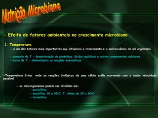 Nutrição Microbiana - Efeito de fatores ambientais no crescimento microbiano 1. Temperatura -  é um dos fatores mais importantes que influencia o crescimento e a sobrevivência de um organismo - aumento da T - desnaturação de proteínas, ácidos nucléicos e outros componentes celulares - baixa de T - diminui/para as reações enzimáticas -Temperatura ótima: onde as reações biológicas de uma célula estão ocorrendo com a maior velocidade possível - os microrganismos podem ser divididos em: - psicrófilos  - mesófilos 10 a 45 o C; T. ótima de 20 a 40 o C - termófilos 