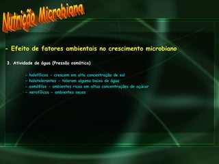 Nutrição Microbiana - Efeito de fatores ambientais no crescimento microbiano 3. Atividade de água (Pressão osmótica) - halofílicos - crescem em alta concentração de sal - halotolerantes - toleram alguma baixa de água - osmófilos - ambientes ricos em altas concentrações de açúcar - xerofílicos - ambientes secos 