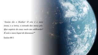 “Assim diz o Senhor: O céu é o meu
trono, e a terra, o estrado dos meus pés.
Que espécie de casa vocês me edificarão?
É este o meu lugar de descanso?”
Isaías 66:1
 