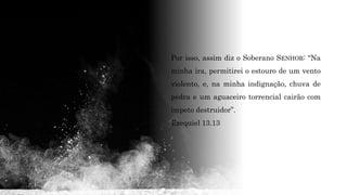 Por isso, assim diz o Soberano SENHOR: “Na
minha ira, permitirei o estouro de um vento
violento, e, na minha indignação, chuva de
pedra e um aguaceiro torrencial cairão com
ímpeto destruidor”.
Ezequiel 13.13
 