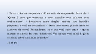 ¹ Então o Senhor respondeu a Jó do meio da tempestade. Disse ele: ²
"Quem é esse que obscurece o meu conselho com palavras sem
conhecimento? ³ Prepare-se como simples homem; vou fazer-lhe
perguntas, e você me responderá. ⁴ “Onde você estava quando lancei os
alicerces da terra? Responda-me, se é que você sabe tanto. ⁵ Quem
marcou os limites das suas dimensões? Vai ver que você sabe! E quem
estendeu sobre ela a linha de medir?”
Jó 38:1-5
 