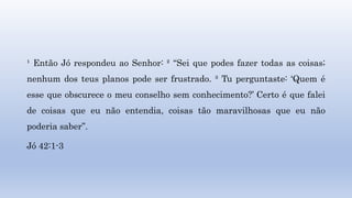 ¹ Então Jó respondeu ao Senhor: ² “Sei que podes fazer todas as coisas;
nenhum dos teus planos pode ser frustrado. ³ Tu perguntaste: ‘Quem é
esse que obscurece o meu conselho sem conhecimento?’ Certo é que falei
de coisas que eu não entendia, coisas tão maravilhosas que eu não
poderia saber”.
Jó 42:1-3
 