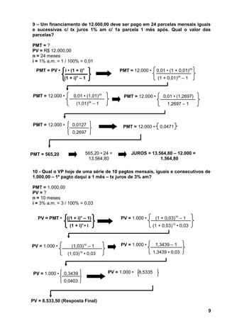 9 – Um financiamento de 12.000,00 deve ser pago em 24 parcelas mensais iguais
e sucessivas c/ tx juros 1% am c/ 1a parcela 1 mês após. Qual o valor das
parcelas?
PMT = ?
PV = R$ 12.000,00
n = 24 meses
i = 1% a.m. = 1 / 100% = 0,01
10 - Qual o VP hoje de uma série de 10 pagtos mensais, iguais e consecutivos de
1.000,00 – 1º pagto daqui a 1 mês – tx juros de 3% am?
PMT = 1.000,00
PV = ?
n = 10 meses
i = 3% a.m. = 3 / 100% = 0,03
9
PV = 1.000 • 8,5335
PMT = PV • i • (1 + i)n
(1 + i)n
– 1
PMT = 565,20 565,20 • 24 =
13.564,80
JUROS = 13.564,80 – 12.000 =
1.564,80
PMT = 12.000 • 0,01 • (1 + 0,01)24
(1 + 0,01)24
– 1
PMT = 12.000 • 0,01 • (1,01)24
(1,01)24
– 1
PMT = 12.000 • 0,01 • (1,2697)
1,2697 – 1
PMT = 12.000 • 0,0127
0,2697
PMT = 12.000 • 0,0471
PV = PMT • ((1 + i)n
– 1)
(1 + i)n
• i
PV = 1.000 • (1 + 0,03)10
– 1
(1 + 0,03)10
• 0,03
PV = 8.533,50 (Resposta Final)
PV = 1.000 • (1,03)10
– 1
(1,03)10
• 0,03
PV = 1.000 • 0,3439
0,0403
PV = 1.000 • 1,3439 – 1
1,3439 • 0,03
 