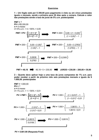 Exercícios
1 – Um fogão está por $ 200,00 para pagamento à vista ou em cinco prestações
iguais e mensais, sendo a primeira para 30 dias após a compra. Calcule o valor
das prestações sendo a taxa de juros de 5% a.m. postecipadas
PMT = ?
PV = R$ 200,00
n = 5 meses
i = 5% a.m. = 5 / 100% = 0,05
2 – Quanto devo aplicar hoje a uma taxa de juros compostos de 1% a.m. para
poder receber a partir de próximo mês seis prestações mensais e iguais de $
1.000,00. postecipadas
PMT = 1.000,00
PV = ?
n = 6 meses
i = 1% a.m. = 1 / 100% = 0,01
5
PMT = PV • i • (1 + i)n
(1 + i)n
– 1
PMT = 200 • 0,05 • (1 + 0,05)5
(1 + 0,05)5
– 1
PMT = 200 • 0,05 • (1,05)5
(1,05)5
– 1
PMT = 200 • 0,05 • (1,2763)
(1,2763) – 1
PMT = 200 • 0,0638
0,2763
PMT = 200 • 0,2309
PMT = 46,18 46,18 • 5 = 230,90 JUROS = 230,90 – 200,00 = 30,90
PV = PMT • ((1 + i)n
– 1)
(1 + i)n
• i
PV = 1.000 • (1 + 0,01)6
– 1
(1 + 0,01)6
• 0,01
PV = 5.801,90 (Resposta Final)
PV = 1.000 • (1,01)6
– 1
(1,01)6
• 0,01
PV = 1.000 • 1,0615 – 1
1,0615 • 0,01
PV = 1.000 • 0,0615
0,0106
PV = 1.000 • 5,8019
 