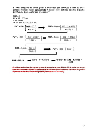 5 - Uma máquina de cortar grama é anunciada por $1.000,00 à vista ou em 4
parcelas mensais iguais sem entrada. A taxa de juros cobrada pela loja é igual a
2,00 % a.m. Qual o valor das prestações?
PMT = ?
PV = R$ 1.000,00
n = 4 meses
i = 2% a.m. = 2 / 100% = 0,02
6 - Uma máquina de cortar grama é anunciada por $1.000,00 à vista ou em 4
parcelas mensais iguais com entrada. A taxa de juros cobrada pela loja é igual a
2,00 % a.m. Qual o valor das prestações? (ANTECIPADAS)
7
PMT = PV • i • (1 + i)n
(1 + i)n
– 1
PMT = 1.000 • 0,2621
PMT = 262,10 262,10 • 4 = 1.048,40 JUROS = 1.048,40 – 1.000,00 =
48,40
PMT = 1.000 • 0,02 • (1 + 0,02)4
(1 + 0,02)4
– 1
PMT = 1.000 • 0,02 • (1,02)4
(1,02)4
– 1
PMT = 1.000 • 0,02 • (1,0824)
1,0824 – 1
PMT = 1.000 • 0,0216
0,0824
 