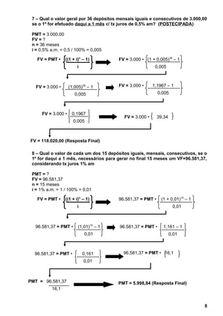 7 – Qual o valor geral por 36 depósitos mensais iguais e consecutivos de 3.000,00
se o 1º for efetuado daqui a 1 mês c/ tx juros de 0,5% am? (POSTECIPADA)
PMT = 3.000,00
FV = ?
n = 36 meses
i = 0,5% a.m. = 0,5 / 100% = 0,005
8 – Qual o valor de cada um dos 15 depósitos iguais, mensais, consecutivos, se o
1º for daqui a 1 mês, necessários para gerar no final 15 meses um VF=96.581,37,
considerando tx juros 1% am
PMT = ?
FV = 96.581,37
n = 15 meses
i = 1% a.m. = 1 / 100% = 0,01
8
FV = 3.000 • 39,34
FV = 118.020,00 (Resposta Final)
FV = PMT • ((1 + i)n
– 1)
i
FV = 3.000 • (1 + 0,005)36
– 1
0,005
FV = 3.000 • (1,005)36
– 1
0,005
FV = 3.000 • 1,1967 – 1
0,005
FV = 3.000 • 0,1967
0,005
FV = PMT • ((1 + i)n
– 1)
i
96.581,37 = PMT • (1 + 0,01)15
– 1
0,01
96.581,37 = PMT • (1,01)15
– 1
0,01
96.581,37 = PMT • 1,161 – 1
0,01
96.581,37 = PMT • 0,161
0,01
96.581,37 = PMT • 16,1
PMT = 5.998,84 (Resposta Final)PMT = 96.581,37
16,1
 