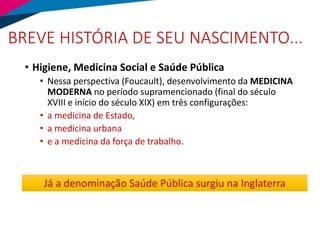 BREVE HISTÓRIA DE SEU NASCIMENTO...
• Higiene, Medicina Social e Saúde Pública
• Nessa perspectiva (Foucault), desenvolvimento da MEDICINA
MODERNA no período supramencionado (final do século
XVIII e início do século XIX) em três configurações:
• a medicina de Estado,
• a medicina urbana
• e a medicina da força de trabalho.
Já a denominação Saúde Pública surgiu na Inglaterra
 