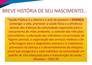 BREVE HISTÓRIA DE SEU NASCIMENTO...
“Saúde Pública é a ciência e a arte de prevenir a DOENÇA,
prolongar a vida, promover a saúde física e a eficiência
através dos esforços da comunidade organizada para o
saneamento do meio ambiente, o controle das infecções
comunitárias, a educação dos indivíduos nos princípios de
higiene pessoal, a organização dos serviços médicos e de
enfermagem para o diagnóstico precoce e o tratamento
preventivo da doença e o desenvolvimento da máquina
social que assegurará a cada indivíduo na comunidade um
padrão de vida adequado para a manutenção da saúde.”
Winslow – 1920:30
 