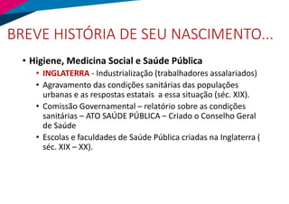 BREVE HISTÓRIA DE SEU NASCIMENTO...
• Higiene, Medicina Social e Saúde Pública
• INGLATERRA - Industrialização (trabalhadores assalariados)
• Agravamento das condições sanitárias das populações
urbanas e as respostas estatais a essa situação (séc. XIX).
• Comissão Governamental – relatório sobre as condições
sanitárias – ATO SAÚDE PÚBLICA – Criado o Conselho Geral
de Saúde
• Escolas e faculdades de Saúde Pública criadas na Inglaterra (
séc. XIX – XX).
 