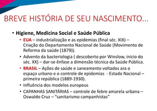BREVE HISTÓRIA DE SEU NASCIMENTO...
• Higiene, Medicina Social e Saúde Pública
• EUA – industrialização e as epidemias (final séc. XIX) –
Criação do Departamento Nacional de Saúde (Movimento de
Reforma da saúde (1879)).
• Advento da bacteriologia ( descoberto por Winslow, inicio do
séc. XX) – dar-se ênfase a dimensão técnica da Saúde Pública.
• BRASIL – Ações de saúde e saneamento voltados ara o
espaço urbano e o controle de epidemias - Estado Nacional –
primeira república (1889-1930).
• Influência dos modelos europeus
• CAPANHAS SANITÁRIAS – controle de febre amarela urbana –
Oswaldo Cruz – “sanitarismo campanhistas”
 