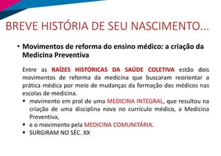 BREVE HISTÓRIA DE SEU NASCIMENTO...
• Movimentos de reforma do ensino médico: a criação da
Medicina Preventiva
Entre as RAÍZES HISTÓRICAS DA SAÚDE COLETIVA estão dois
movimentos de reforma da medicina que buscaram reorientar a
prática médica por meio de mudanças da formação dos médicos nas
escolas de medicina.
▪ movimento em prol de uma MEDICINA INTEGRAL, que resultou na
criação de uma disciplina nova no currículo médico, a Medicina
Preventiva,
▪ e o movimento pela MEDICINA COMUNITÁRIA.
▪ SURGIRAM NO SÉC. XX
 