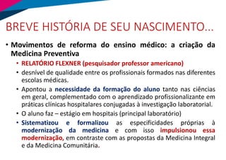 BREVE HISTÓRIA DE SEU NASCIMENTO...
• Movimentos de reforma do ensino médico: a criação da
Medicina Preventiva
• RELATÓRIO FLEXNER (pesquisador professor americano)
• desnível de qualidade entre os profissionais formados nas diferentes
escolas médicas.
• Apontou a necessidade da formação do aluno tanto nas ciências
em geral, complementado com o aprendizado profissionalizante em
práticas clínicas hospitalares conjugadas à investigação laboratorial.
• O aluno faz – estágio em hospitais (principal laboratório)
• Sistematizou e formalizou as especificidades próprias à
modernização da medicina e com isso impulsionou essa
modernização, em contraste com as propostas da Medicina Integral
e da Medicina Comunitária.
 