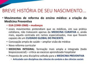 BREVE HISTÓRIA DE SEU NASCIMENTO...
• Movimentos de reforma do ensino médico: a criação da
Medicina Preventiva
• EUA (1940-1960) – mudanças
• esses movimentos pretendiam que os médicos, em sua prática
cotidiana, não tratassem apenas da MEDICINA CURATIVA e, ainda
mais, aquela centrada em ramos especializados, mas que fossem
capazes de um CUIDADO GLOBAL DO PACIENTE.
• Concepção ampla de saúde – ampliar visão do médico
• Nova reforma curricular
• MEDICINA INTEGRAL: formação mais ampla e integrada (todo
biopsicossocial) – critica ao excesso aprendizado hospitalar
• Proposta de uma disciplina voltada para a MEDICINA PREVENTIVA
• Articulada com disciplinas das ciências da conduta e das ciências sociais
 