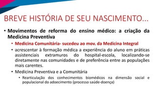 BREVE HISTÓRIA DE SEU NASCIMENTO...
• Movimentos de reforma do ensino médico: a criação da
Medicina Preventiva
• Medicina Comunitária- sucedeu ao mov. da Medicina Integral
• acrescentar à formação médica a experiência do aluno em práticas
assistenciais extramuros do hospital-escola, localizando-se
diretamente nas comunidades e de preferência entre as populações
mais carentes.
• Medicina Preventiva e a Comunitária
• Rearticulação dos conhecimentos biomédicos na dimensão social e
populacional do adoecimento (processo saúde-doença)
 
