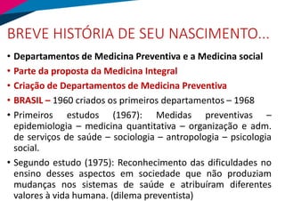 BREVE HISTÓRIA DE SEU NASCIMENTO...
• Departamentos de Medicina Preventiva e a Medicina social
• Parte da proposta da Medicina Integral
• Criação de Departamentos de Medicina Preventiva
• BRASIL – 1960 criados os primeiros departamentos – 1968
• Primeiros estudos (1967): Medidas preventivas –
epidemiologia – medicina quantitativa – organização e adm.
de serviços de saúde – sociologia – antropologia – psicologia
social.
• Segundo estudo (1975): Reconhecimento das dificuldades no
ensino desses aspectos em sociedade que não produziam
mudanças nos sistemas de saúde e atribuíram diferentes
valores à vida humana. (dilema preventista)
 