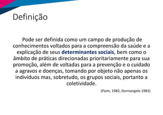 Definição
Pode ser definida como um campo de produção de
conhecimentos voltados para a compreensão da saúde e a
explicação de seus determinantes sociais, bem como o
âmbito de práticas direcionadas prioritariamente para sua
promoção, além de voltadas para a prevenção e o cuidado
a agravos e doenças, tomando por objeto não apenas os
indivíduos mas, sobretudo, os grupos sociais, portanto a
coletividade.
(Paim, 1982; Donnangelo 1983)
 