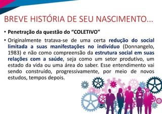 BREVE HISTÓRIA DE SEU NASCIMENTO...
• Penetração da questão do “COLETIVO”
• Originalmente tratava-se de uma certa redução do social
limitada a suas manifestações no indivíduo (Donnangelo,
1983) e não como compreensão da estrutura social em suas
relações com a saúde, seja como um setor produtivo, um
estado da vida ou uma área do saber. Esse entendimento vai
sendo construído, progressivamente, por meio de novos
estudos, tempos depois.
 