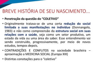 BREVE HISTÓRIA DE SEU NASCIMENTO...
• Penetração da questão do “COLETIVO”
• Originalmente tratava-se de uma certa redução do social
limitada a suas manifestações no indivíduo (Donnangelo,
1983) e não como compreensão da estrutura social em suas
relações com a saúde, seja como um setor produtivo, um
estado da vida ou uma área do saber. Esse entendimento vai
sendo construído, progressivamente, por meio de novos
estudos, tempos depois.
• CONTRADIÇÕES E CONFLITOS na sociedade brasileira –
aproximação a MEDICINA SOCIAL (Europa XIX)
• Distintas conotações para o “coletivo”
 