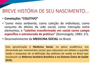 BREVE HISTÓRIA DE SEU NASCIMENTO...
• Conotações “COLETIVO”
• “como meio ambiente; como coleção de indivíduos; como
conjunto de efeitos da vida social; como interação entre
elementos; e “coletivo transformado em social como campo
específico e estruturado de práticas” (Donnangelo, 1983: 27).
• Desenvolvimento da MEDICINA SOCIAL no Brasil.
Esta aproximação à Medicina Social, no plano acadêmico, era
alimentada por movimentos sociais que colocavam em debate a questão
saúde e propostas de re-definição das políticas de saúde no Brasil que
resultaram na Reforma Sanitária Brasileira e no Sistema Único de Saúde
(SUS).
 