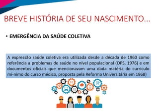 BREVE HISTÓRIA DE SEU NASCIMENTO...
• EMERGÊNCIA DA SAÚDE COLETIVA
A expressão saúde coletiva era utilizada desde a década de 1960 como
referência a problemas de saúde no nível populacional (OPS, 1976) e em
documentos oficiais que mencionavam uma dada matéria do currículo
mí-nimo do curso médico, proposta pela Reforma Universitária em 1968)
 