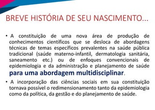 BREVE HISTÓRIA DE SEU NASCIMENTO...
• A constituição de uma nova área de produção de
conhecimentos científicos que se desloca de abordagens
técnicas de temas específicos prevalentes na saúde pública
tradicional (saúde materno-infantil, dermatologia sanitária,
saneamento etc.) ou de enfoques convencionais de
epidemiologia e da administração e planejamento de saúde
para uma abordagem multidisciplinar.
• A incorporação das ciências sociais em sua constituição
tornava possível o redimensionamento tanto da epidemiologia
como da política, da gestão e do planejamento de saúde.
 