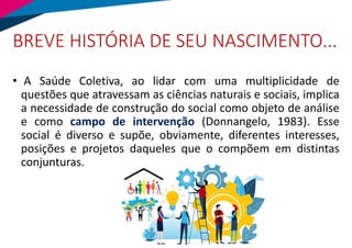 BREVE HISTÓRIA DE SEU NASCIMENTO...
• A Saúde Coletiva, ao lidar com uma multiplicidade de
questões que atravessam as ciências naturais e sociais, implica
a necessidade de construção do social como objeto de análise
e como campo de intervenção (Donnangelo, 1983). Esse
social é diverso e supõe, obviamente, diferentes interesses,
posições e projetos daqueles que o compõem em distintas
conjunturas.
 
