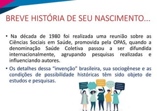 BREVE HISTÓRIA DE SEU NASCIMENTO...
• Na década de 1980 foi realizada uma reunião sobre as
Ciências Sociais em Saúde, promovida pela OPAS, quando a
denominação Saúde Coletiva passou a ser difundida
internacionalmente, agrupando pesquisas realizadas e
influenciando autores.
• Os detalhes dessa “invenção” brasileira, sua sociogênese e as
condições de possibilidade históricas têm sido objeto de
estudos e pesquisas.
 