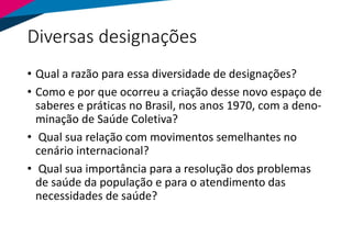 Diversas designações
• Qual a razão para essa diversidade de designações?
• Como e por que ocorreu a criação desse novo espaço de
saberes e práticas no Brasil, nos anos 1970, com a deno-
minação de Saúde Coletiva?
• Qual sua relação com movimentos semelhantes no
cenário internacional?
• Qual sua importância para a resolução dos problemas
de saúde da população e para o atendimento das
necessidades de saúde?
 