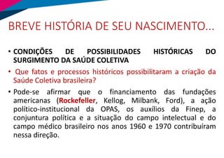 BREVE HISTÓRIA DE SEU NASCIMENTO...
• CONDIÇÕES DE POSSIBILIDADES HISTÓRICAS DO
SURGIMENTO DA SAÚDE COLETIVA
• Que fatos e processos históricos possibilitaram a criação da
Saúde Coletiva brasileira?
• Pode-se afirmar que o financiamento das fundações
americanas (Rockefeller, Kellog, Milbank, Ford), a ação
político-institucional da OPAS, os auxílios da Finep, a
conjuntura política e a situação do campo intelectual e do
campo médico brasileiro nos anos 1960 e 1970 contribuíram
nessa direção.
 
