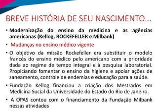 BREVE HISTÓRIA DE SEU NASCIMENTO...
• Modernização do ensino da medicina e as agências
americanas (Kellog, ROCKEFELLER e Milbank)
• Mudanças no ensino médico vigente
• O objetivo da missão Rockefeller era substituir o modelo
francês do ensino médico pelo americano com a prioridade
dada ao regime de tempo integral e à pesquisa laboratorial.
Propiciando fomentar o ensino da higiene e apoiar ações de
saneamento, controle de endemias e educação para a saúde.
• Fundação Kellog financiou a criação dos Mestrados em
Medicina Social da Universidade do Estado do Rio de Janeiro.
• A OPAS contou com o financiamento da Fundação Milbank
nessas atividades
 