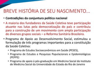 BREVE HISTÓRIA DE SEU NASCIMENTO...
• Contradições da conjuntura política nacional
• A maioria dos fundadores da Saúde Coletiva teve participação
atuante nas lutas pela democratização do país e contribuiu
para a construção de um movimento com ampla participação
de diversos grupos sociais – a Reforma Sanitária Brasileira.
• Programa de Apoio ao Desenvolvimento Social, estimulou a
formulação de três programas importantes para a constituição
da Saúde Coletiva:
• Programa de Estudos Socioeconômicos em Saúde (PESES),
• Programa de Estudos e Pesquisas Populacionais e Epidemiológicas
(PEPPE)
• Programa de apoio à pós-graduação em Medicina Social do Instituto
de Medicina Social da Universidade do Estado do Rio de Janeiro
 