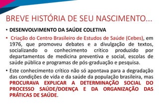 BREVE HISTÓRIA DE SEU NASCIMENTO...
• DESENVOLVIMENTO DA SAÚDE COLETIVA
• Criação do Centro Brasileiro de Estudos de Saúde (Cebes), em
1976, que promoveu debates e a divulgação de textos,
socializando o conhecimento crítico produzido por
departamentos de medicina preventiva e social, escolas de
saúde pública e programas de pós-graduação e pesquisa.
• Este conhecimento crítico não só apontava para a degradação
das condições de vida e da saúde da população brasileira, mas
PROCURAVA EXPLICAR A DETERMINAÇÃO SOCIAL DO
PROCESSO SAÚDE/DOENÇA E DA ORGANIZAÇÃO DAS
PRÁTICAS DE SAÚDE.
 