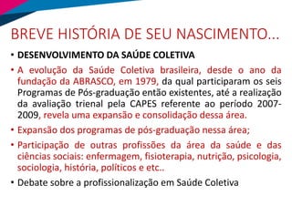BREVE HISTÓRIA DE SEU NASCIMENTO...
• DESENVOLVIMENTO DA SAÚDE COLETIVA
• A evolução da Saúde Coletiva brasileira, desde o ano da
fundação da ABRASCO, em 1979, da qual participaram os seis
Programas de Pós-graduação então existentes, até a realização
da avaliação trienal pela CAPES referente ao período 2007-
2009, revela uma expansão e consolidação dessa área.
• Expansão dos programas de pós-graduação nessa área;
• Participação de outras profissões da área da saúde e das
ciências sociais: enfermagem, fisioterapia, nutrição, psicologia,
sociologia, história, políticos e etc..
• Debate sobre a profissionalização em Saúde Coletiva
 