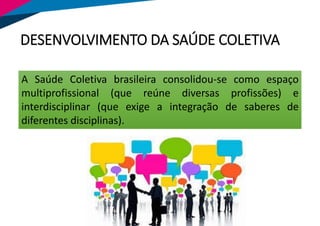 A Saúde Coletiva brasileira consolidou-se como espaço
multiprofissional (que reúne diversas profissões) e
interdisciplinar (que exige a integração de saberes de
diferentes disciplinas).
DESENVOLVIMENTO DA SAÚDE COLETIVA
 