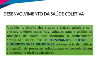 DESENVOLVIMENTO DA SAÚDE COLETIVA
A saúde no âmbito dos grupos e classes sociais e com
práticas também específicas, voltadas para a análise de
situações de saúde que incorpora o conhecimento
produzido sobre os DETERMINANTES SOCIAIS E
BIOLÓGICOS DA SAÚDE-DOENÇA, a formulação de políticas
e a gestão de processos voltados para o controle desses
problemas no nível populacional.
 
