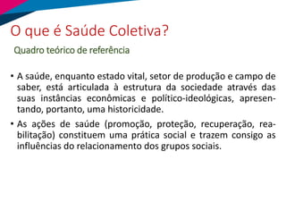 O que é Saúde Coletiva?
Quadro teórico de referência
• A saúde, enquanto estado vital, setor de produção e campo de
saber, está articulada à estrutura da sociedade através das
suas instâncias econômicas e político-ideológicas, apresen-
tando, portanto, uma historicidade.
• As ações de saúde (promoção, proteção, recuperação, rea-
bilitação) constituem uma prática social e trazem consigo as
influências do relacionamento dos grupos sociais.
 