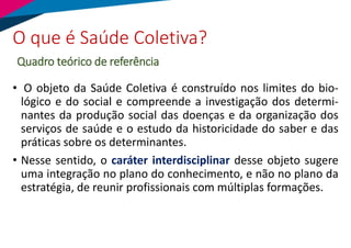 • O objeto da Saúde Coletiva é construído nos limites do bio-
lógico e do social e compreende a investigação dos determi-
nantes da produção social das doenças e da organização dos
serviços de saúde e o estudo da historicidade do saber e das
práticas sobre os determinantes.
• Nesse sentido, o caráter interdisciplinar desse objeto sugere
uma integração no plano do conhecimento, e não no plano da
estratégia, de reunir profissionais com múltiplas formações.
O que é Saúde Coletiva?
Quadro teórico de referência
 