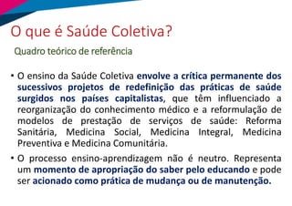 • O ensino da Saúde Coletiva envolve a crítica permanente dos
sucessivos projetos de redefinição das práticas de saúde
surgidos nos países capitalistas, que têm influenciado a
reorganização do conhecimento médico e a reformulação de
modelos de prestação de serviços de saúde: Reforma
Sanitária, Medicina Social, Medicina Integral, Medicina
Preventiva e Medicina Comunitária.
• O processo ensino-aprendizagem não é neutro. Representa
um momento de apropriação do saber pelo educando e pode
ser acionado como prática de mudança ou de manutenção.
O que é Saúde Coletiva?
Quadro teórico de referência
 