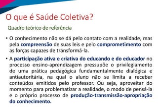 • O conhecimento não se dá pelo contato com a realidade, mas
pela compreensão de suas leis e pelo comprometimento com
as forças capazes de transformá-la.
• A participação ativa e criativa do educando e do educador no
processo ensino-aprendizagem pressupõe o privilegiamento
de uma prática pedagógica fundamentalmente dialógica e
antiautoritária, na qual o aluno não se limita a receber
conteúdos emitidos pelo professor. Ou seja, aproveitar do
momento para problematizar a realidade, o modo de pensá-la
e o próprio processo de produção-transmissão-apropriação
do conhecimento.
O que é Saúde Coletiva?
Quadro teórico de referência
 